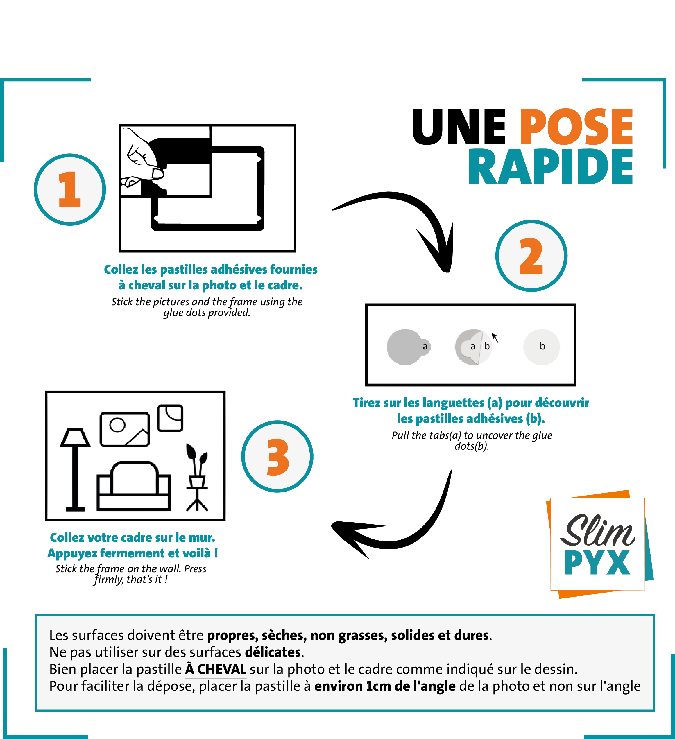 UNE POSE ULTRA SIMPLE 1/ Collez les pastilles adhésives fournies à cheval sur la photo et le cadre. 2/ Tirez sur les languettes (a) pour découvrir les pastilles adhésives (b). 3/ Collez votre cadre sur le mur. Appuyez fermement et voilà ! Les surfaces doivent être propres, sèches, non grasses, solides et dures. Ne pas utiliser sur des surfaces délicates. Bien placer la pastille à cheval sur la photo et le cadre comme indiqué sur le dessin. Pour faciliter la dépose, placer la pastille à environ 1cm de l'angle de la photo et non sur l'angle.