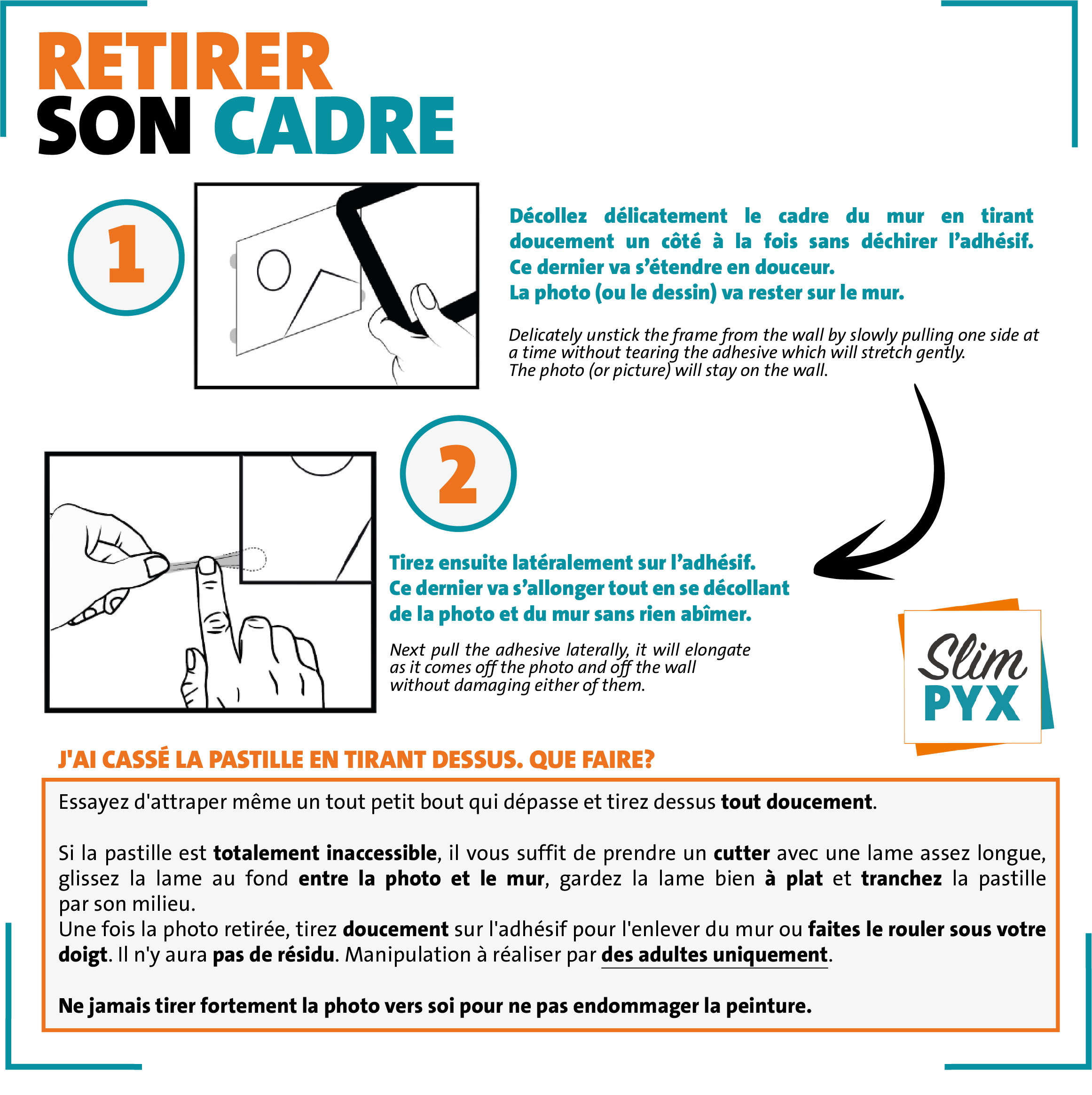 RETIRER SON CADRE 1/ Décollez délicatement le cadre du mur en tirant très doucement un côté à la fois sans déchirer l'adhésif. Ne jamais forcer. 2/ Tirez ensuite l'adhésif très doucement, bien parallèlement au mur sans le déchirer. Ce dernier va s'allonger tout en se décollant de la photo et du mur sans rien abîmer : pas de trace de gras ni résidu de colle.  Quand vous attrapez l'adhésif, veillez à ne pas l'endommager avec votre ongle. Si l'adhésif se déchirait malgré vos précautions, veuillez vous reporter aux questions ci-dessous ou consulter la page FAQ