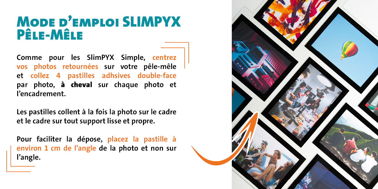 Mode d'emploi SlimPYX Pêle Mêle : Comme pour les SlimPYX Simple, centrez vos photos retournées sur votre pêle-mêle  et collez 4 pastilles adhsives double-face par photo, à cheval sur chaque photo et  l’encadrement.  Les pastilles collent à la fois la photo sur le cadre et le cadre sur tout support lisse et propre.  Pour faciliter la dépose, placez la pastille à  environ 1 cm de l’angle de la photo et non sur l’angle.