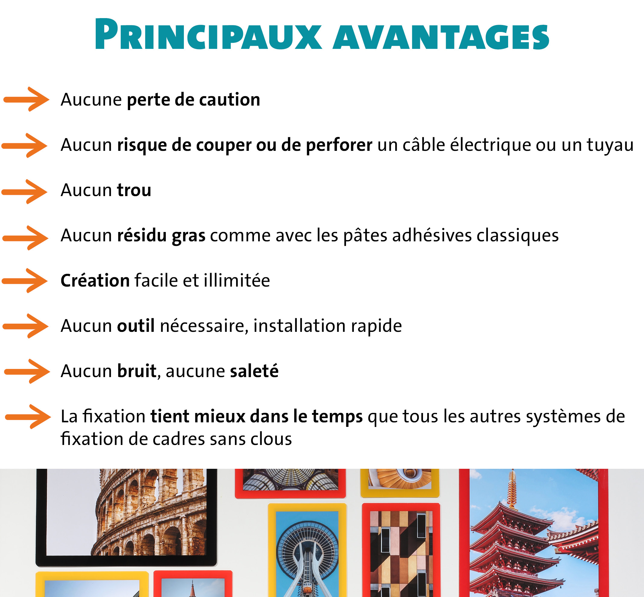 Principaux avantages : Aucune perte de caution Aucun risque de couper ou de perforer un câble électrique ou un tuyau Aucun trou Aucun résidu gras comme avec les pâtes adhésives classiques Création facile et illimitée Aucun outil nécessaire, installation rapide Aucun bruit, aucune saleté La fixation tient mieux dans le temps que tous les autres systèmes de fixation de cadres sans clous