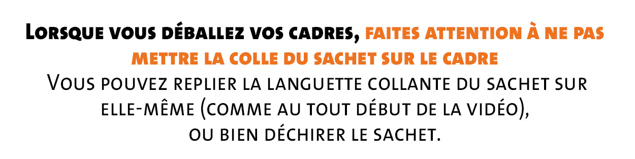 Lorsque vous déballez vos cadres, faites attention à ne pas mettre la colle du sachet sur le cadre  Vous pouvez replier la languette collante du sachet sur  elle-même (comme au tout début de la vidéo),  ou bien déchirer le sachet.